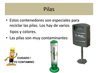 Pilas
• Estos contenedores son especiales para
reciclar las pilas. Los hay de varios
tipos y colores.
• Las pilas son muy contaminantes

 