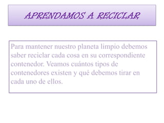 APRENDAMOS A RECICLAR
Para mantener nuestro planeta limpio debemos
saber reciclar cada cosa en su correspondiente
contenedor. Veamos cuántos tipos de
contenedores existen y qué debemos tirar en
cada uno de ellos.

 