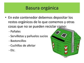 Basura orgánica
• En este contenedor debemos depositar los
restos orgánicos de lo que comemos y otras
cosas que no se pueden reciclar como:
- Pañales
- Servilletas y pañuelos sucios
- Bastoncillos
- Cuchillas de afeitar
- Etc.

 