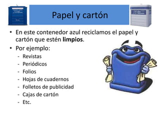 Papel y cartón
• En este contenedor azul reciclamos el papel y
cartón que estén limpios.
• Por ejemplo:
-

Revistas
Periódicos
Folios
Hojas de cuadernos
Folletos de publicidad
Cajas de cartón
Etc.

 