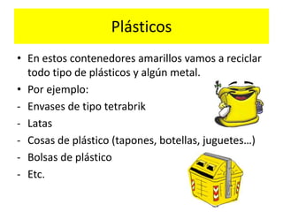 Plásticos
• En estos contenedores amarillos vamos a reciclar
todo tipo de plásticos y algún metal.
• Por ejemplo:
- Envases de tipo tetrabrik
- Latas
- Cosas de plástico (tapones, botellas, juguetes…)
- Bolsas de plástico
- Etc.

 