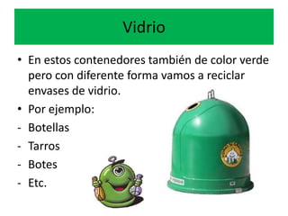Vidrio
• En estos contenedores también de color verde
pero con diferente forma vamos a reciclar
envases de vidrio.
• Por ejemplo:
- Botellas
- Tarros
- Botes
- Etc.

 