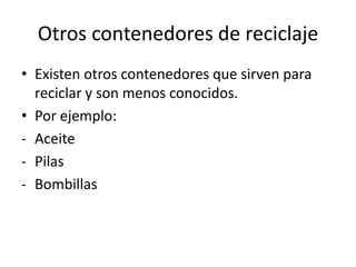 Otros contenedores de reciclaje
• Existen otros contenedores que sirven para
reciclar y son menos conocidos.
• Por ejemplo:
- Aceite
- Pilas
- Bombillas

 