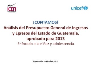 ¡CONTAMOS!
Análisis del Presupuesto General de Ingresos
    y Egresos del Estado de Guatemala,
             aprobado para 2013
       Enfocado a la niñez y adolescencia



                Guatemala, noviembre 2012
 