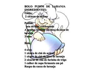 BOLO  PUDIM  DE  LARANJA INGREDIENTES:  Calda:   2 xícaras de açúcar    Pudim:    lata de leite condensado  A mesma medida (da lata) de suco de laranja  3 ovos    Bolo:    4 ovos  1 xícara de chá de açúcar  1 xícara de chá de suco de laranja  2 xícaras de chá de farinha de trigo  1 colher de sopa fermento em pó  Raspa da casca de laranja  