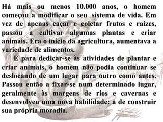 Há mais ou menos 10.000 anos, o homem começou a modificar o seu  sistema de vida. Em vez de apenas caçar e coletar frutos e raízes, passou a cultivar algumas plantas e criar animais. Era o início da agricultura, aumentava a variedade de alimentos.        E para dedicar-se às atividades de plantar e criar animais, o homem não podia continuar se deslocando de um lugar para outro como antes. Passou então a fixar-se num determinado lugar, geralmente às margens de rios e cavernas e desenvolveu uma nova habilidade: a de construir sua própria moradia.   