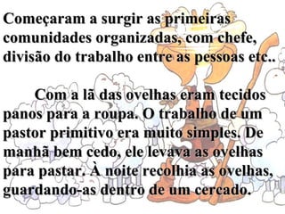 Começaram a surgir as primeiras comunidades organizadas, com chefe, divisão do trabalho entre as pessoas etc..           Com a lã das ovelhas eram tecidos panos para a roupa. O trabalho de um pastor primitivo era muito simples. De manhã bem cedo, ele levava as ovelhas para pastar. À noite recolhia as ovelhas, guardando-as dentro de um cercado.   
