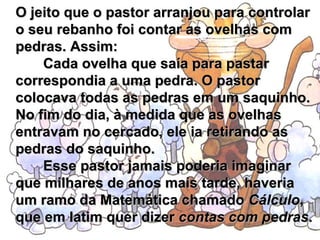 O jeito que o pastor arranjou para controlar o seu rebanho foi contar as ovelhas com pedras. Assim:         Cada ovelha que saía para pastar correspondia a uma pedra. O pastor colocava todas as pedras em um saquinho. No fim do dia, à medida que as ovelhas entravam no cercado, ele ia retirando as pedras do saquinho.         Esse pastor jamais poderia imaginar que milhares de anos mais tarde, haveria um ramo da Matemática chamado  Cálculo , que em latim quer dizer  contas com pedras . 