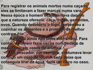 Para registrar os animais mortos numa caçada, eles se limitavam a fazer marcas numa vara. Nessa época o homem se alimentava daquilo que a natureza oferecia: caça, frutos, sementes, ovos. Quando descobriu o fogo, apreendeu a cozinhar os alimentos e a proteger-se melhor contra o frio.           A escrita ainda não tinha sido criada. Para contar, o homem fazia riscos num pedaço de madeira ou em ossos de animais.           Um pescador, por exemplo, costumava levar consigo um osso de lobo. A cada peixe que conseguia tirar da água, fazia um risco no osso.   