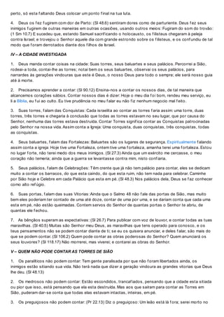 perto, só esta f altando Deus colocar um ponto f inal na tua luta.
4. Deus os f ez f ugirem com dor de Parto: (Sl 48.6) sentiram dores como de parturiente. Deus f ez seus
inimigos f ugirem de outras maneiras em outras ocasiões, usando outros meios: Fugiram do som do trovão:
(1 Sm 10.7) E sucedeu que, estando Samuel sacrif icando o holocausto, os f ilisteus chegaram à peleja
contra Israel; e trovejou o Senhor aquele dia com grande estrondo sobre os f ilisteus, e os conf undiu de tal
modo que f oram derrotados diante dos f ilhos de Israel.
IV – A CIDADE INVESTIGADA
1. Deus manda contar coisas na cidade: Suas torres, seus baluartes e seus palácios. Percorrei a Sião,
rodeai-a toda, contai-lhe as torres; notai bem os seus baluartes, observai os seus palácios, para
narrardes às gerações vindouras que este é Deus, o nosso Deus para todo o sempre; ele será nosso guia
até à morte.
2. Precisamos aprender a contar: (Sl 90.12) Ensina-nos a contar os nossos dias, de tal maneira que
alcancemos corações sábios. Contar nossos dias é dizer: Hoje o meu dia f oi bom, rendeu meu serviço, eu
li a Bíblia, eu f ui ao culto. Eu tive prudência no meu f alar eu não f iz nenhum negocio mal f eito.
3. Suas torres, f alam das Conquistas: Cada israelita ao contar as torres f aria assim: uma torre, duas
torres, três torres e chegaria à conclusão que todas as torres estavam no seu lugar, que por causa do
Senhor, nenhuma das torres estava destruída. Contar Torres signif ica contar as Conquistas patrocinadas
pelo Senhor na nossa vida. Assim conta a Igreja: Uma conquista, duas conquistas, três conquistas, todas
as conquistas.
4. Seus baluartes, f alam das Fortalezas: Baluartes são os lugares de segurança. Espiritualmente f alando
assim conta a igreja: Hoje tive uma Fortaleza, ontem tive uma f ortaleza, amanha terei uma f ortaleza. Estou
no lugar f orte, não terei medo dos meus inimigos. (Sl 27.3) Ainda que um exército me cercasse, o meu
coração não temeria; ainda que a guerra se levantasse contra mim, nisto conf iaria.
5. Seus palácios, f alam de Celebrações: Têm crente que já não tem palácio para contar, eles se dedicam
muito a contar os barracos, do que esta caindo, do que esta ruim, não tem nada para celebrar. Caminhe
por Sião hoje e Celebre em cada Palácio que esta em pé. (Sl 48.3) Nos palácios dela, Deus se f az conhecer
como alto ref úgio.
6. Suas portas, f alam das suas Vitorias: Ainda que o Salmo 48 não f ale das portas de Sião, mas muito
bem eles poderiam ter contado de uma até doze, contar de uma por uma, e se dariam conta que cada uma
esta em pé, não estão queimadas. Contem servos do Senhor de quantas portas o Senhor te abriu, de
quantas ele f echou.
7. As bênçãos superam as expectativas: (Sl 26.7) Para publicar com voz de louvor, e contar todas as tuas
maravilhas. (Sl 40.5) Muitas são Senhor meu Deus, as maravilhas que tens operado para conosco, e os
teus pensamentos não se podem contar diante de ti; se eu os quisera anunciar, e deles f alar, são mais do
que se podem contar. (Sl 106.2) Quem pode contar as obras poderosas do Senhor? Quem anunciará os
seus louvores? (Sl 118.17) Não morrerei, mas viverei; e contarei as obras do Senhor.
V – QUEM NÃO PODE CONTAR AS TORRES DE SIÃO
1. Os paralíticos não podem contar: Tem gente paralisada por que não f oram libertados ainda, os
inimigos estão sitiando sua vida. Não terá nada que dizer a geração vindoura as grandes vitorias que Deus
lhe deu. (Sl 48.13)
2. Os medrosos não podem contar: Estão escondidos, trancaf iados, pensando que a cidade esta sitiada
ou pior que isso, está pensando que ela esta destruída. Mas aos que saíram para contar as Torres em
Sião, puderam dar-se conta que todas elas estavam intactas, inteiras, em pé.
3. Os preguiçosos não podem contar: (Pr 22.13) Diz o preguiçoso: Um leão está lá f ora; serei morto no
 