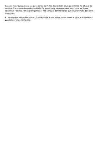 meio das ruas. O preguiçoso não pode contar as Portas da cidade de Deus, pois ele não f oi à busca de
nenhuma Porta, de nenhuma Oportunidade. Os preguiçosos não querem sair para contar as Torres,
Baluartes e Palácios. Por isso tem gente que não tem nada para contar do que Deus tem f eito, pois ele é
preguiçoso.
4. Os ingratos não podem contar: (Sl 66.16) Vinde, e ouvi, todos os que temeis a Deus, e eu contarei o
que ele tem f eito à minha alma.
 