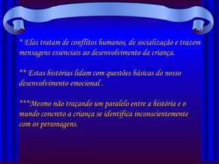 * Elas tratam de conflitos humanos, de socialização e trazem mensagens essenciais ao desenvolvimento da criança. ** Estas histórias lidam com questões básicas do nosso desenvolvimento emocional . ***Mesmo não traçando um paralelo entre a história e o mundo concreto a criança se identifica inconscientemente com os personagens. 