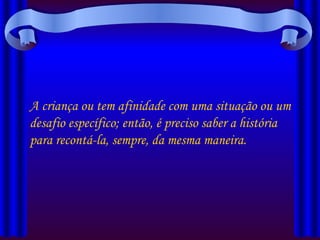 A criança ou tem afinidade com uma situação ou um desafio específico; então, é preciso saber a história para recontá-la, sempre, da mesma maneira. 