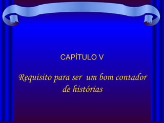 CAPÍTULO V Requisito para ser  um bom contador de histórias 