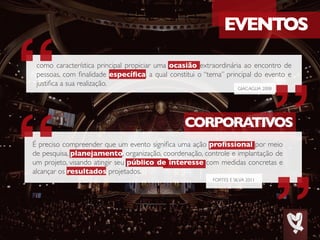 GIACAGLIA 2008
EVENTOS
CORPORATIVOS
como característica principal propiciar uma ocasião extraordinária ao encontro de
pessoas, com finalidade específica, a qual constitui o “tema” principal do evento e
justifica a sua realização.
FORTES E SILVA 2011
É preciso compreender que um evento significa uma ação profissional por meio
de pesquisa, planejamento, organização, coordenação, controle e implantação de
um projeto, visando atingir seu público de interesse com medidas concretas e
alcançar os resultados projetados.
 