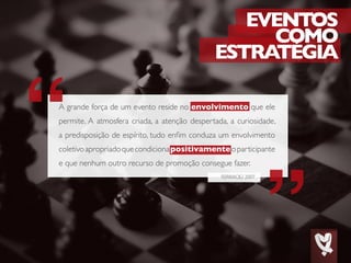 EVENTOS
COMO
ESTRATÉGIA
FERRACIÙ 2007
A grande força de um evento reside no envolvimento que ele
permite. A atmosfera criada, a atenção despertada, a curiosidade,
a predisposição de espírito, tudo enfim conduza um envolvimento
coletivoapropriadoquecondicionapositivamenteoparticipante
e que nenhum outro recurso de promoção consegue fazer.
 