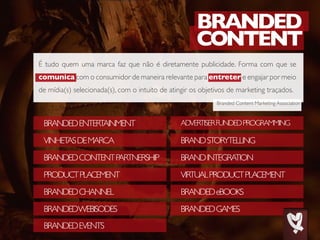 BRANDEDENTERTAINMENT
PRODUCTPLACEMENT
VINHETASDEMARCA
BRANDEDCHANNEL
BRANDEDCONTENTPARTNERSHIP
BRANDEDWEBISODES
BRANDEDEVENTS
ADVERTISERFUNDEDPROGRAMMING
VIRTUALPRODUCTPLACEMENT
BRANDSTORYTELLING
BRANDEDeBOOKS
BRANDINTEGRATION
BRANDEDGAMES
Branded Content Marketing Association
É tudo quem uma marca faz que não é diretamente publicidade. Forma com que se
comunica com o consumidor de maneira relevante para entreter e engajar por meio
de mídia(s) selecionada(s), com o intuito de atingir os objetivos de marketing traçados.
 