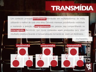 multimídia crossmídia transmídia
EraTransmídia
Um conteúdo principal envolvente distribuído em multiplataformas de mídia,
utilizando o melhor de cada uma delas. Gerando interesse, possibilitando visibilidade
e mantendo a atenção e engajamento das pessoas, seja compartilhando ou
interagindo. Permitindo que novos conteúdos sejam produzidos para obter
resultados positivos levando à transversalização, tornando-se assim um fenômeno.
 