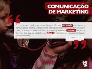 KOTLER e KELLER 2006
COMUNICAÇÃO
DEMARKETING
É o meio pelo qual as empresas buscam informar, persuadir e lembrar os
consumidores-diretaouindiretamente-sobreprodutosemarcasquecomercializam.
Num certo sentido, a comunicação de marketing representa “a voz” da marca e
é o meio pela qual ela estabelece um diálogo e constrói um relacionamento com
os consumidores.
 