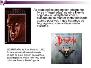 As adaptações podem ser totalmente livres – “inspiradas” na obra literária original – ou adaptadas com o cuidado de se manter tanta fidelidade quanto possível, já que tratamos de linguagens comunicativas muito distintas. NOSFERATU de F.W. Murnau (1922) foi uma versão não-autorizada do Drácula de Bram Stoker, que ganhou sua adaptação “oficial” em 1992 pelas mãos de  Francis Ford Coppola. 