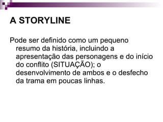 A STORYLINE Pode ser definido como um pequeno resumo da história, incluindo a apresentação das personagens e do início do conflito (SITUAÇÃO); o desenvolvimento de ambos e o desfecho da trama em poucas linhas.  