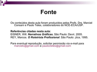 Fonte Os conteúdos desta aula foram produzidos pelos Profs. Drs. Marciel Consani e Paulo Teles, colaboradores do NCE-ECA/USP. Referências citadas nesta aula: EISNER, Will.  Narrativas Gráficas.  São Paulo: Devir, 2005. REY, Marcos.  O Roteirista Profissional . São Paulo: Ática, 1995.  Para eventual reprodução, solicitar permissão via e-mail para  [email_address]  e  [email_address]    