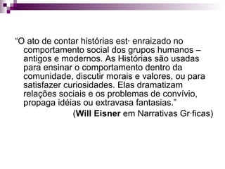 “ O ato de contar histórias está enraizado no comportamento social dos grupos humanos – antigos e modernos. As Histórias são usadas para ensinar o comportamento dentro da comunidade, discutir morais e valores, ou para satisfazer curiosidades. Elas dramatizam relações sociais e os problemas de convívio, propaga idéias ou extravasa fantasias.”  ( Will Eisner  em Narrativas Gráficas) 
