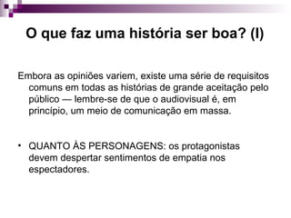 O que faz uma história ser boa? (I) Embora as opiniões variem, existe uma série de requisitos comuns em todas as histórias de grande aceitação pelo público — lembre-se de que o audiovisual é, em princípio, um meio de comunicação em massa. QUANTO ÀS PERSONAGENS: os protagonistas devem despertar sentimentos de empatia nos espectadores. 