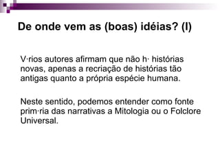 De onde vem as (boas) idéias? (I) Vários autores afirmam que não há histórias novas, apenas a recriação de histórias tão antigas quanto a própria espécie humana. Neste sentido, podemos entender como fonte primária das narrativas a Mitologia ou o Folclore Universal. 