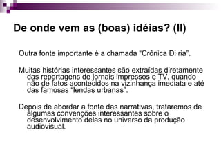 De onde vem as (boas) idéias? (II) Outra fonte importante é a chamada “Crônica Diária”. Muitas histórias interessantes são extraídas diretamente das reportagens de jornais impressos e TV, quando não de fatos acontecidos na vizinhança imediata e até das famosas “lendas urbanas”. Depois de abordar a fonte das narrativas, trataremos de algumas convenções interessantes sobre o desenvolvimento delas no universo da produção audiovisual. 