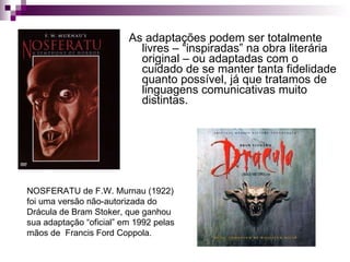 As adaptações podem ser totalmente livres – “inspiradas” na obra literária original – ou adaptadas com o cuidado de se manter tanta fidelidade quanto possível, já que tratamos de linguagens comunicativas muito distintas. NOSFERATU de F.W. Murnau (1922) foi uma versão não-autorizada do Drácula de Bram Stoker, que ganhou sua adaptação “oficial” em 1992 pelas mãos de  Francis Ford Coppola. 