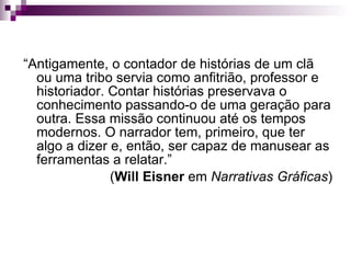 “ Antigamente, o contador de histórias de um clã ou uma tribo servia como anfitrião, professor e historiador. Contar histórias preservava o conhecimento passando-o de uma geração para outra. Essa missão continuou até os tempos modernos. O narrador tem, primeiro, que ter algo a dizer e, então, ser capaz de manusear as ferramentas a relatar.”  ( Will Eisner  em  Narrativas Gráficas ) 