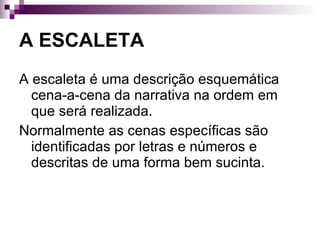 A ESCALETA A escaleta é uma descrição esquemática cena-a-cena da narrativa na ordem em que será realizada. Normalmente as cenas específicas são identificadas por letras e números e descritas de uma forma bem sucinta.  