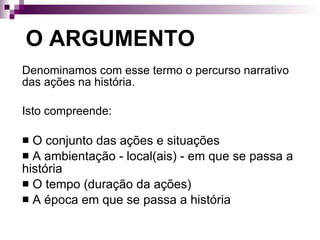O ARGUMENTO   Denominamos com esse termo o percurso narrativo das ações na história. Isto compreende: O conjunto das ações e situações A ambientação - local(ais) - em que se passa a história O tempo (duração da ações) A época em que se passa a história 