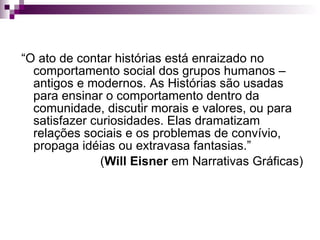 “ O ato de contar histórias está enraizado no comportamento social dos grupos humanos – antigos e modernos. As Histórias são usadas para ensinar o comportamento dentro da comunidade, discutir morais e valores, ou para satisfazer curiosidades. Elas dramatizam relações sociais e os problemas de convívio, propaga idéias ou extravasa fantasias.”  ( Will Eisner  em Narrativas Gráficas) 