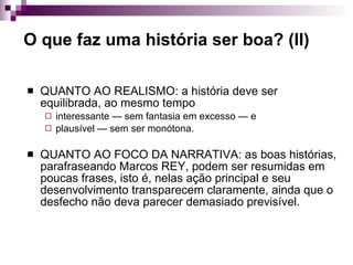 O que faz uma história ser boa? (II) QUANTO AO REALISMO: a história deve ser equilibrada, ao mesmo tempo  interessante — sem fantasia em excesso — e  plausível — sem ser monótona. QUANTO AO FOCO DA NARRATIVA: as boas histórias, parafraseando Marcos REY, podem ser resumidas em poucas frases, isto é, nelas ação principal e seu desenvolvimento transparecem claramente, ainda que o desfecho não deva parecer demasiado previsível.  