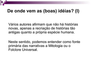 De onde vem as (boas) idéias? (I) Vários autores afirmam que não há histórias novas, apenas a recriação de histórias tão antigas quanto a própria espécie humana. Neste sentido, podemos entender como fonte primária das narrativas a Mitologia ou o Folclore Universal. 