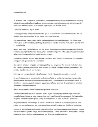 Contando los días
26 de enero 1998 ; nace en un pueblo Emilia, una bebe hermosa, muy blanca de cabello oscuro y
ojos azules, sus padres Romina y David la esperaron por mucho tiempo, era la primeriza, por lo
tanto toda la familia estaba en el hospital esperándola con muchas ansias.
- familiares de Emilia - dijo el doctor
Todos se pararon y empezaron a comentar que ya la querían ver. Toda la familia estaba ahí; sus
abuelos, tíos, primos, amigas de sus papas, entre muchos otros.
Ella fue creciendo y a sus cortos 3 años nació su siguiente hermano Alejandro. Ella estaba muy
celosa, pues la atención de sus padres y abuelos ya no era sólo para ella. Pero eso no le quitó ser la
#1 en su familia.
A los 4 años nació Camila, la tercer hija y la última, bueno eso pensaban Romina y David. Cuando
Emilia iba a cumplir 6 años nace Daniel, ahora sí el último hijo. Dos niñas y dos niños conformaban
la hermosa familia que habían creado Romina y David.
Emilia fue creciendo, entró a la escuela y era la mejor, tenía el mejor promedio de todo su grado. Y
así siguió hasta que entro a la secundaria.
Ella era muy amable y amigable con todos y se hizo una amiga muy fiel llamada Paula. Parecían
uña y mugre, se la pasaban juntas. Sí no estaban en casa de Emilia estaban en casa de Paula. Su
amistad siguió creciendo por siempre.
Entro a prepa y empezó a salir más a fiestas y a vivir la vida que tiene una joven normal.
En una fiesta de una de sus compañeros, llego con Paula, se sentían raras porque había mucha
gente que ellas no conocían, eran de muchas escuelas y todos se veían muy mireyes. Por fin Se
decidieron a pasarse, cuando cruzaron la puerta de la fiesta la mirada de un chico muy atractivo
atravesaba completita a Emilia.
-Emilia míralo, te está viendo! Creo que le gustaste - dijo Paula
Emilia lo volteo a ver y cuando vio como la veía bajo la cabeza y se puso toda roja, pues nadie
nunca la había visto así, se puso muy nerviosa pues era el tipo de hombres que a ella le gustaban,
muy bien arreglado, cabello güero, chino, de ojos verdes y su color de piel era apiñonado.
Llegaron a la barra, pidieron algo de tomar y mientras las atendían se pusieron a platicar, pero
estaba tan fuerte el volumen que no se escuchaban una a la otra así que decidieron no platicar.
Cuando de pronto Paula siente que le tocan el hombro, cuando voltea ve a dos chicos muy guapos,
al que vio a Emilia y a otro amigo. Paula le habla rápido a Emilia - Emilia mira mira! Voltea- . Ella se
hace como sí no estuviera nerviosa aunque por dentro se estaba muriendo.
 