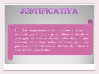 Um dos compromissos do professor é despertar
nas crianças o gosto pela leitura e escrita e
conseguir atender as necessidades daquilo que
viveram ou vivem, influenciando-os para um
processo de conhecimento através da leitura e
suas respectivas escritas.

 