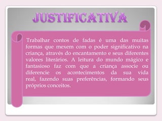 Trabalhar contos de fadas é uma das muitas
formas que mexem com o poder significativo na
criança, através do encantamento e seus diferentes
valores literários. A leitura do mundo mágico e
fantasioso faz com que a criança associe ou
diferencie os acontecimentos da sua vida
real, fazendo suas preferências, formando seus
próprios conceitos.

 