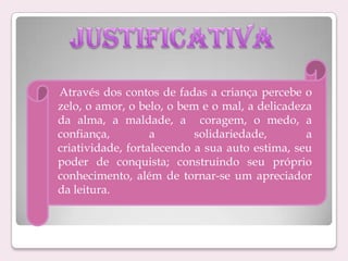Através dos contos de fadas a criança percebe o
zelo, o amor, o belo, o bem e o mal, a delicadeza
da alma, a maldade, a coragem, o medo, a
confiança,
a
solidariedade,
a
criatividade, fortalecendo a sua auto estima, seu
poder de conquista; construindo seu próprio
conhecimento, além de tornar-se um apreciador
da leitura.

 