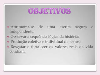 Aprimorar-se de uma escrita segura e
independente;
 Observar a sequência lógica da história;
 Produção coletiva e individual de textos;
 Resgatar e fortalecer os valores reais da vida
cotidiana.


 
