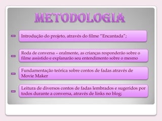 Introdução do projeto, através do filme “Encantada”;

Roda de conversa – oralmente, as crianças responderão sobre o
filme assistido e explanarão seu entendimento sobre o mesmo

Fundamentação teórica sobre contos de fadas através de
Movie Maker
Leitura de diversos contos de fadas lembrados e sugeridos por
todos durante a conversa, através de links no blog;

 