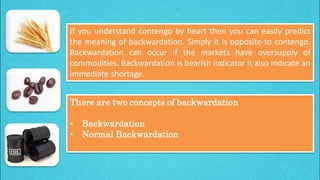 If you understand contengo by heart then you can easily predict
the meaning of backwardation. Simply it is opposite to contengo.
Backwardation can occur if the markets have oversupply of
commodities. Backwardation is bearish indicator it also indicate an
immediate shortage.
There are two concepts of backwardation

•
•

Backwardation
Normal Backwardation

 