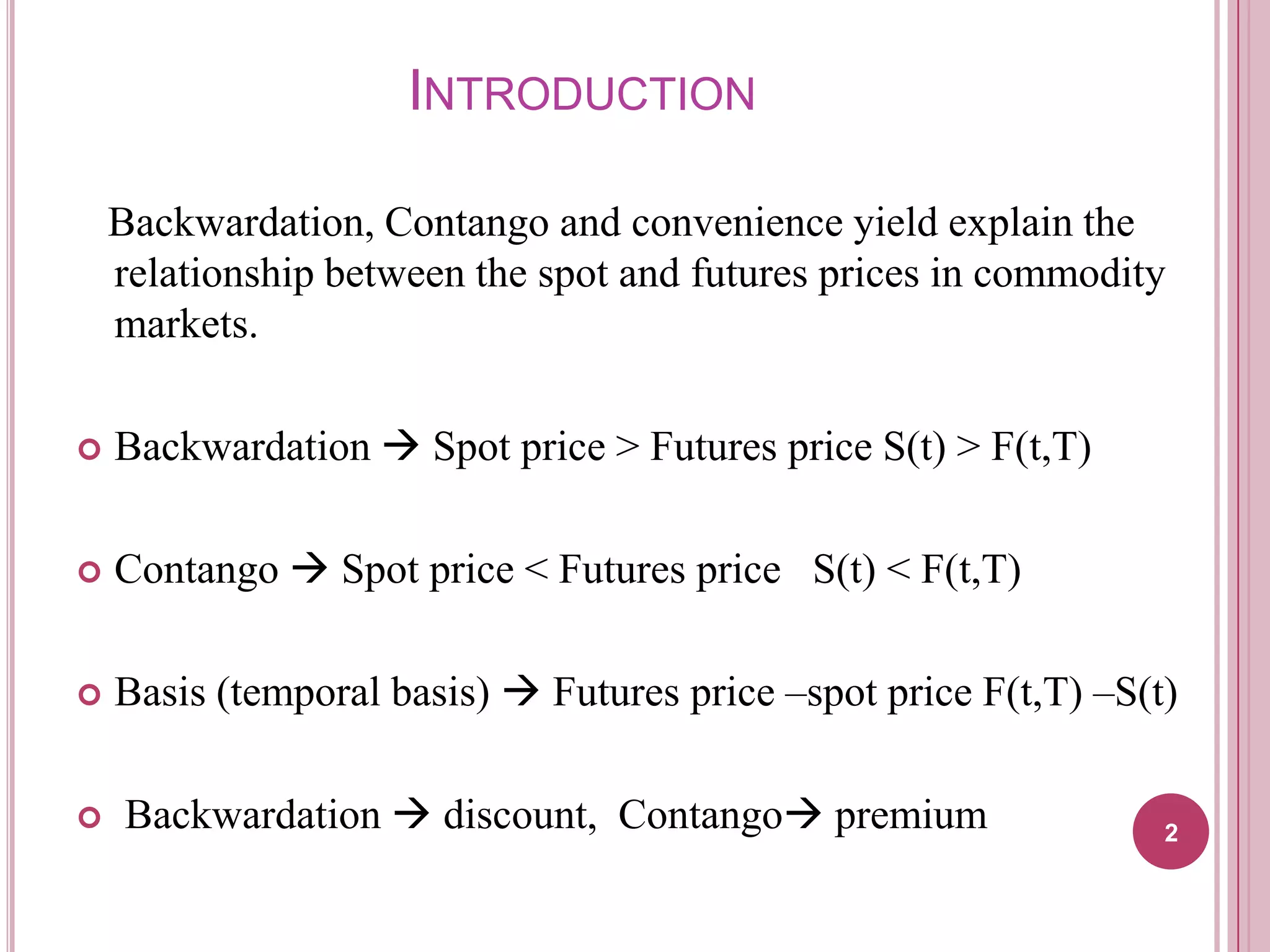 INTRODUCTION
Backwardation, Contango and convenience yield explain the
relationship between the spot and futures prices in commodity
markets.


Backwardation  Spot price > Futures price S(t) > F(t,T)



Contango  Spot price < Futures price S(t) < F(t,T)



Basis (temporal basis)  Futures price –spot price F(t,T) –S(t)



Backwardation  discount, Contango premium

2

 