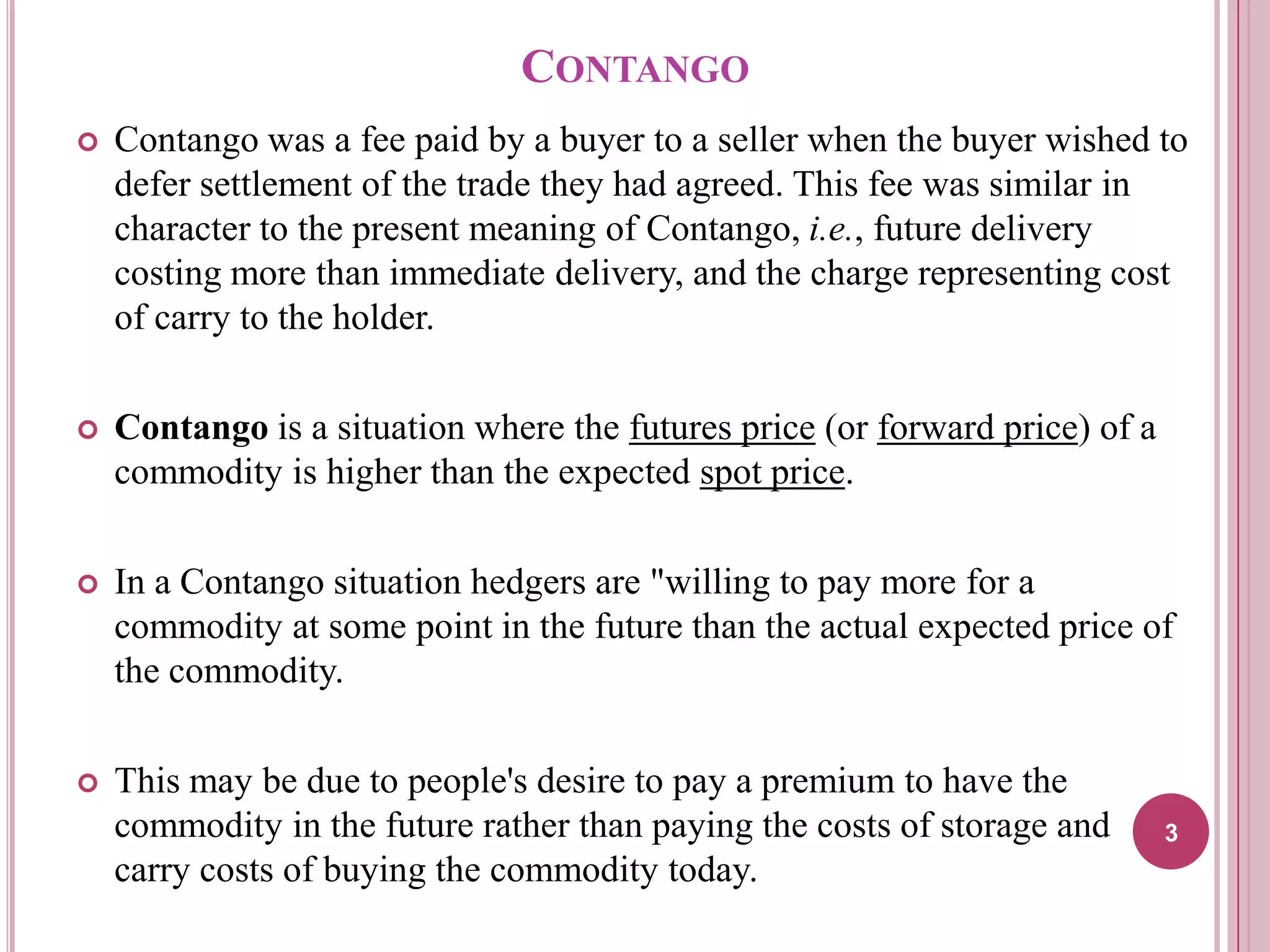 CONTANGO


Contango was a fee paid by a buyer to a seller when the buyer wished to
defer settlement of the trade they had agreed. This fee was similar in
character to the present meaning of Contango, i.e., future delivery
costing more than immediate delivery, and the charge representing cost
of carry to the holder.



Contango is a situation where the futures price (or forward price) of a
commodity is higher than the expected spot price.



In a Contango situation hedgers are "willing to pay more for a
commodity at some point in the future than the actual expected price of
the commodity.



This may be due to people's desire to pay a premium to have the
commodity in the future rather than paying the costs of storage and
carry costs of buying the commodity today.

3

 