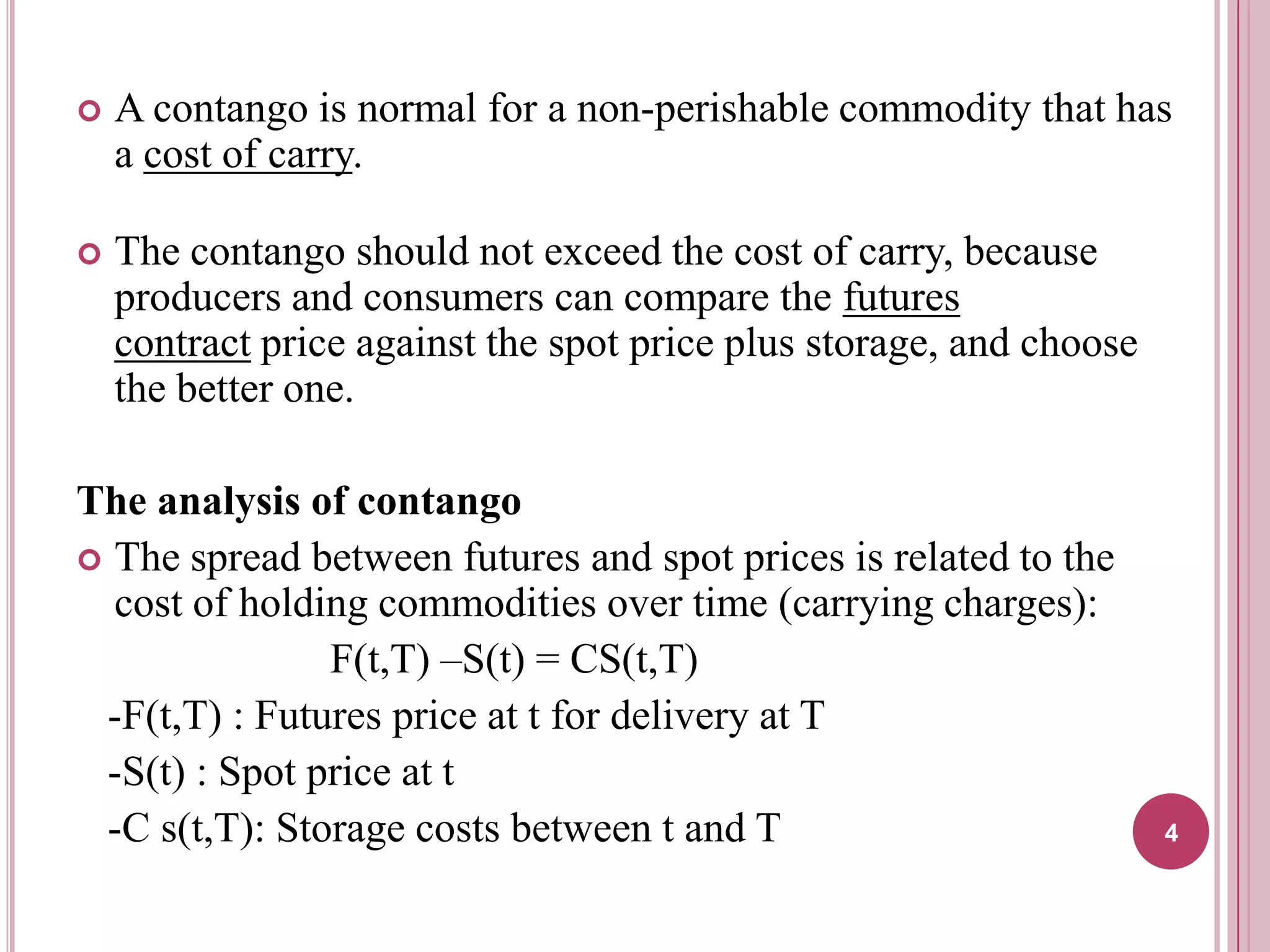 

A contango is normal for a non-perishable commodity that has
a cost of carry.



The contango should not exceed the cost of carry, because
producers and consumers can compare the futures
contract price against the spot price plus storage, and choose
the better one.

The analysis of contango
 The spread between futures and spot prices is related to the
cost of holding commodities over time (carrying charges):
F(t,T) –S(t) = CS(t,T)
-F(t,T) : Futures price at t for delivery at T
-S(t) : Spot price at t
-C s(t,T): Storage costs between t and T

4

 