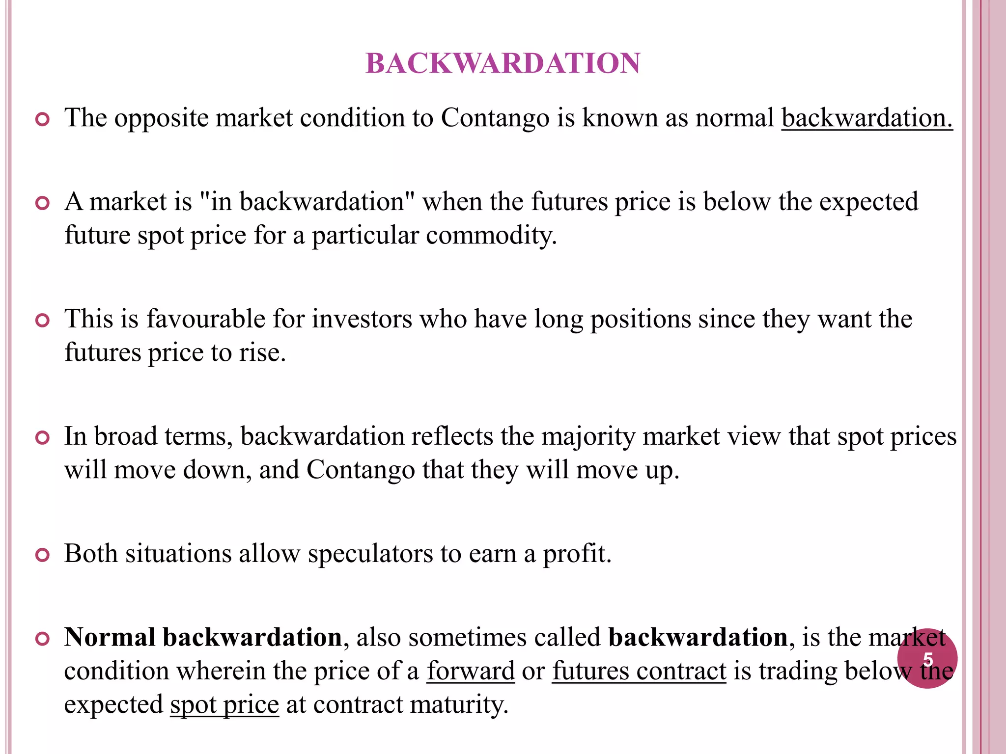 BACKWARDATION


The opposite market condition to Contango is known as normal backwardation.



A market is "in backwardation" when the futures price is below the expected
future spot price for a particular commodity.



This is favourable for investors who have long positions since they want the
futures price to rise.



In broad terms, backwardation reflects the majority market view that spot prices
will move down, and Contango that they will move up.



Both situations allow speculators to earn a profit.



Normal backwardation, also sometimes called backwardation, is the market
5
condition wherein the price of a forward or futures contract is trading below the
expected spot price at contract maturity.

 