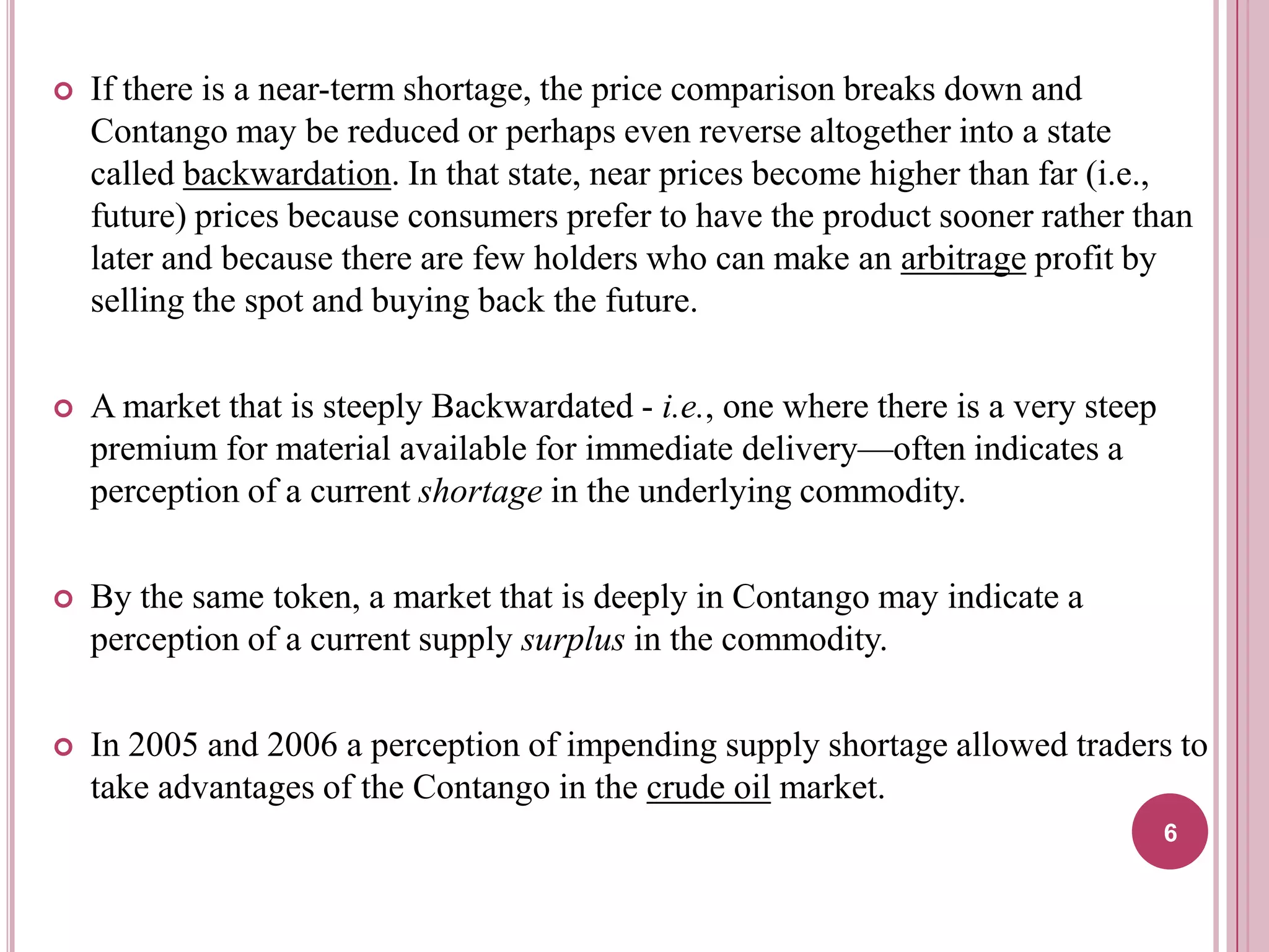 

If there is a near-term shortage, the price comparison breaks down and
Contango may be reduced or perhaps even reverse altogether into a state
called backwardation. In that state, near prices become higher than far (i.e.,
future) prices because consumers prefer to have the product sooner rather than
later and because there are few holders who can make an arbitrage profit by
selling the spot and buying back the future.



A market that is steeply Backwardated - i.e., one where there is a very steep
premium for material available for immediate delivery—often indicates a
perception of a current shortage in the underlying commodity.



By the same token, a market that is deeply in Contango may indicate a
perception of a current supply surplus in the commodity.



In 2005 and 2006 a perception of impending supply shortage allowed traders to
take advantages of the Contango in the crude oil market.
6

 