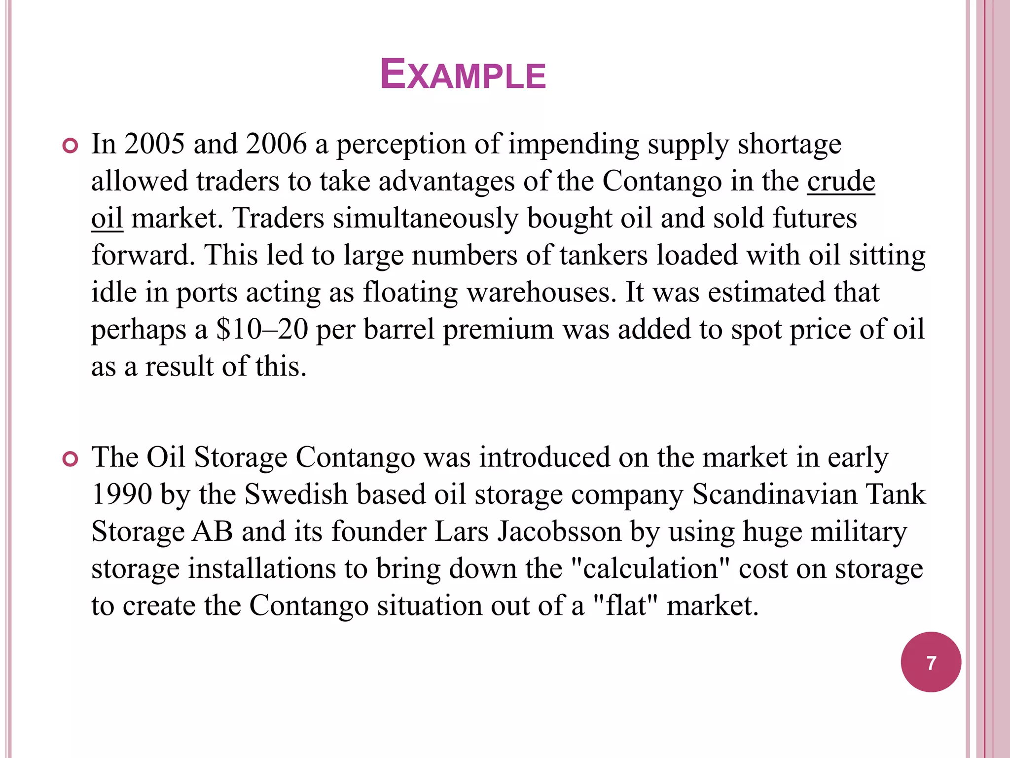 EXAMPLE


In 2005 and 2006 a perception of impending supply shortage
allowed traders to take advantages of the Contango in the crude
oil market. Traders simultaneously bought oil and sold futures
forward. This led to large numbers of tankers loaded with oil sitting
idle in ports acting as floating warehouses. It was estimated that
perhaps a $10–20 per barrel premium was added to spot price of oil
as a result of this.



The Oil Storage Contango was introduced on the market in early
1990 by the Swedish based oil storage company Scandinavian Tank
Storage AB and its founder Lars Jacobsson by using huge military
storage installations to bring down the "calculation" cost on storage
to create the Contango situation out of a "flat" market.
7

 